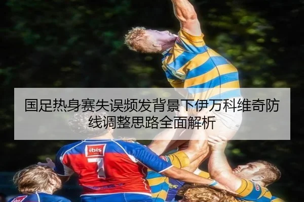 国足热身赛失误频发背景下伊万科维奇防线调整思路全面解析 - WANMEISPORTS